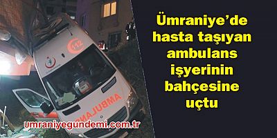 Ümraniye'de hasta taşıyan ambulans iş yerinin bahçesine uçtu 